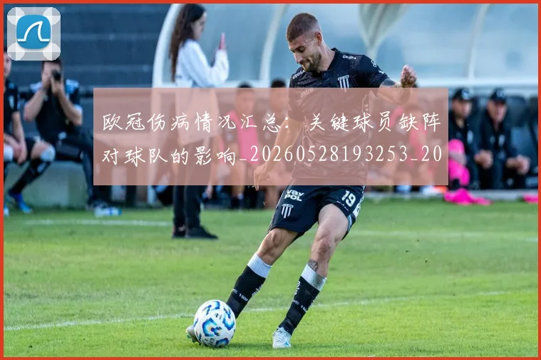 欧冠伤病情况汇总：关键球员缺阵对球队的影响_20260528193253_20260610165913
