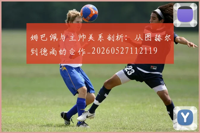 姆巴佩与主帅关系剖析:从图赫尔到德尚的合作_20260527112119