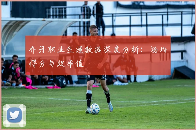 乔丹职业生涯数据深度分析：场均得分与效率值