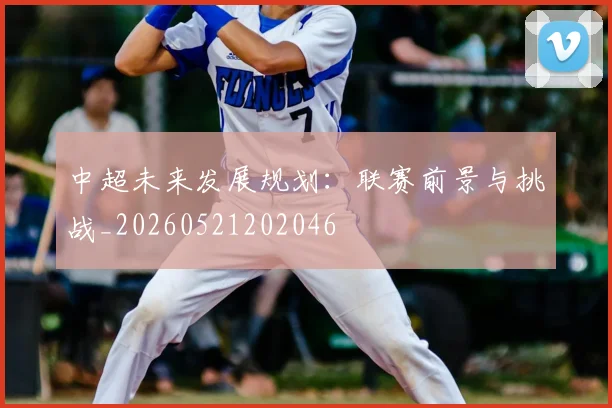 中超未来发展规划:联赛前景与挑战_20260521202046