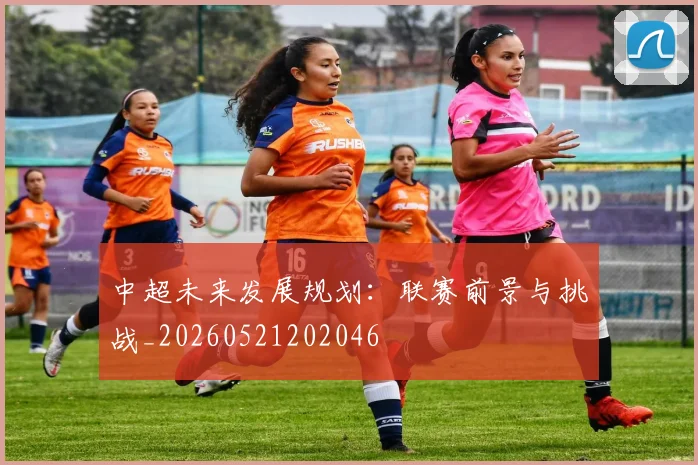 中超未来发展规划:联赛前景与挑战_20260521202046