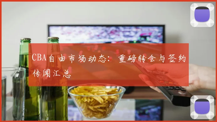 CBA自由市场动态：重磅转会与签约传闻汇总