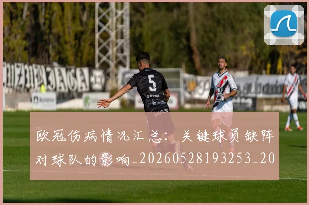 欧冠伤病情况汇总：关键球员缺阵对球队的影响_20260528193253_20260610165913